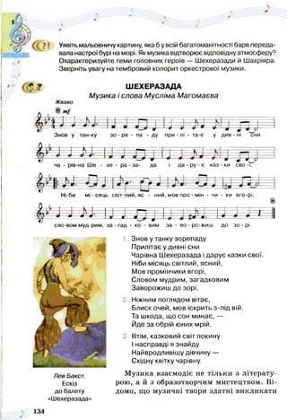 Ні-би мі - сяць світ-лий, яс - ний, мов про - мін - чи - ки вго-рі,
0 л - і
-----
у - -- ---- у - | = -
— * — 
— 9 — ш •
і
4
.........
9 Ц и
- ч
9----- 9----- 9 * 1
сло-вом муд-рим, за - гад - ко - вим за - во - ро-жиш до зо - рі.
1. Знов у танку зорепаду
Прилітає у дивні сни
Чарівна Шехеразада і дарує казки свої.
Ніби місяць світлий, ясний,
Мов промінчики вгорі,
Словом мудрим, загадковим
Заворожиш до зорі.
2. Ніжним поглядом вітає,
Блиск очей, мов іскрить з-під вій.
Та шкода, що сон минає, —
Йде за обрій юних мрій.
3. Втім, казковий світ покину
І насправді я знайду
Найвродливішу дівчину —
Східну квітку чарівну.
Музика взаємодіє не тільки з літерату­
рою, а й з образотворчим мистецтвом. Ві­
домо, що музичні твори здатні викликати
Лев Вакст.
Ескіз
до балету
«Шехеразада»
134
 