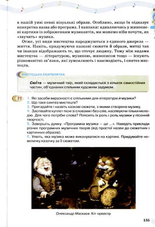 в нашій уяві певні візуальні образи. Особливо, якщо їх підказує
конкретна назва або програма. І навпаки: вдивляючись у живопис­
ні картини із зображенням музикантів, ми можемо ніби почути, як
«звучить» музика.
Отже, усі види мистецтва народжуються з єдиного джерела —
життя. Навіть, придумуючи казкові сюжети й образи, митці так
чи інакше відображають те, що оточує людину. Тому між видами
мистецтва — літературою, музикою, живописом тощо — існують
різноманітні зв’язки, які зумовлюють і взаємодіють, і синтез мис­
тецтв.
( ’’ м и с т е ц ь к а с к а р б н и ч к а
Сюїта — музичний твір, який складається з кількох самостійних
частин, об’єднаних спільним художнім задумом.
іш ї м їв* шшшт
1 Які засоби виразності є спільними для літератури й музики?
2 Що таке синтез мистецтв?
3 Пригадайте і назвіть казкові сюжети, з якими створено музику.
4 Заспівайте куплет пісні зі словами і без слів, наспівуючи тільки мело­
дію. Для чого потрібні слова? Поясніть їх роль і роль музики у пісенній
творчості.
5 Завершіть думку: «Програмна музика — це ...». Наведіть приклади
різних програмних музичних творів (від простої назви до сюжетних і
картинних образів).
6 Уявіть, яка музика може виконуватися на картині. Придумайте не­
величку казочку за її сюжетом.
Олександр Маскаєв. Кіт-оркестр
135
 