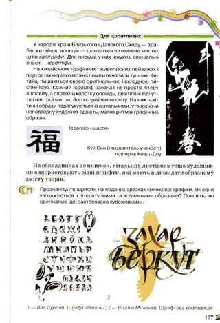Куй Син (покровитель ученості)
підпирає Ковш-Доу
Для допитливих
У народів країн Близького і Далекого Сходу — ара­
бів, китайців, японців — шанується витончене мисте­
цтво каліграфії. Для письма у них існують спеціальні
знаки — ієрогліфи.
На китайських графічних і живописних пейзажах і
портретах нерідко можна помітити написи тушшю. Ки­
тайці пишаються своєю оригінальною і складною пи­
семністю. Кожний ієрогліф означає не просто літеру
алфавіту, а слово чи коротку оповідь, де втілені відчут­
тя і настрої митця, його сприйняття світу. На них пое­
тичні образи перегукуються із візуальними, утворюючи
неповторну художню єдність, магію ритмів графічних
образів.
Ієрогліф «щастя»
На обкладинках до книжок, вітальних листівках тощо художни­
ки використовують різні шрифти, які мають відповідати образному
змісту творів.
Проаналізуйте шрифти на поданих зразках книжкової графіки. Як вони
узгоджуються з літературними та візуальними образами? Поясніть, які
оригінальні ідеї застосовано художниками.
1— Яна Сурєло. Шрифт «Півень»; 2 — Віталій Мітчєнко. Шрифтова композиція
137 ^
 