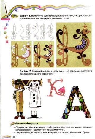 Варіант 1. Намалюйте буквицю до улюбленої казки, використовуючи
орнаментальні мотиви українського мистецтва.
Варіант 2. Намалюйте ініціал свого імені, що допоможе зрозуміти
особливості вашого характеру.
Мистецькі поради
• Створюючи образи казкових героїв, застосуйте різні контрасти: настроїв,
кольорової гами (хроматичної та ахроматичної).
• Пофантазуйте, які ще літери можна утворити із запропонованих образів.
138
 