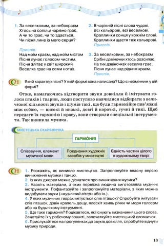 1. За веселковим, за небокраєм
Хтось на сопілці чарівно грає.
А чи то грає, чи то здається,
Чи пісня лине із мого серця?
Приспів:
Над моїм краєм, над моїм містом
Пісня лунає голосом чистим.
Пісня злітає у світ широкий
Веселка грає на семи нотах.
В чарівній пісні слова чудові,
Всі кольорові, всі веселкові.
Краплинки сонця у кожнім слові.
Краплинки щастя теж кольорові.
Приспів.
За веселковим, за небокраєм
Срібні дзвіночки хтось розсипає.
На тих дзвіночках веселка грає,
Пісня лунає над рідним краєм.
Приспів.
С<2! Який характер пісні? У якій формі вона написана? Що є незмінним у цій
формі?
Отже, намагаючись відтворити звуки довкілля й імітувати го­
лоси птахів і тварин, люди поступово навчилися відбирати з вели­
чезної кількості звуків і шумів такі, що були гармонійно пов’язані
між собою, — високі й низькі, довгі й короткі, гучні й тихі. Щоб
передати їх гармонію і красу, вони створили спеціальні інструмен­
ти. Так виникла музика.
1. Розкажіть, як виникло мистецтво. Запропонуйте власну версію
виникнення музики і танцю.
2.Із яких джерел можна дізнатися про виникнення музики?
3. Назвіть матеріали, з яких первісна людина виготовляла музичні
інструменти. Пофантазуйте і запропонуйте матеріали, з яких можна
видобувати звуки («музичний вітер» або ін.).
4. У яких музичних творах імітується сгіів пташок? Спробуйте імітувати
спів пташок, дзвін крапель дощу, плескіт хвиль річки чи моря голосом
або на будь-якому інструменті.
5. Що таке гармонія? Поцікавтеся, які існують визначення цього слова.
Занотуйте їх у робочому зошиті, започаткуйте мистецький словничок.
6. Прислухайтеся на прогулянках до звуків довкілля, спробуйте відчути
музику природи.
 