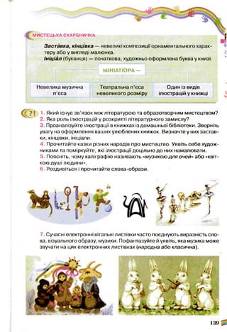 ^М И С Т Е Ц Ь К А СКАРБНИЧКА
Заставка, кінцівка — невеликі композиції орнаментального харак­
теру або у вигляді малюнка.
Ініціал (буквиця) — початкова, художньо оформлена буква у книзі.
— 1 МІНІАТЮ РА— і----
Невелика музична Театральна п’єса Один із видів
п’єса невеликого розміру ілюстрацій у книжці 

€ ? ї 1, Який існує зв’язок між літературою та образотворчим мистецтвом?
2. Яка роль ілюстрацій у розкритті літературного замислу?
3. Проаналізуйте ілюстрації в книжках із домашньої бібліотеки. Зверніть
увагу на оформлення ваших улюблених книжок. Визначте у них застав­
ки, кінцівки, ініціали.
4. Прочитайте казки різних народів про мистецтво. Уявіть себе худож­
никами та поміркуйте, які ілюстрації доцільно до них намалювати.
5. Поясніть, чому каліграфію називають «музикою для очей» або «квіт­
кою душі людини».
6. Роздивіться і прочитайте слова-образи.
н
* б
№
7. Сучасні електронні вітальні листівки часто поєднують виразність сло­
ва, візуального образу, музики. Пофантазуйте й уявіть, яка музика може
звучати на цих електронних листівках (народна або класична).
139 ^
 