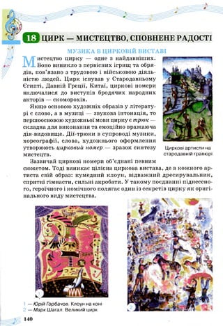 С Е І ЦИРК — МИСТЕЦТВО, СПОВНЕНЕ РАДОСТІ
МУЗИКА В ЦИРКОВІЙ ВИСТАВІ
М
истецтво цирку — одне з найдавніших.
Воно виникло з первісних ігрищ та обря­
дів, пов’язано з трудовою і військовою діяль­
ністю людей. Цирк існував у Стародавньому
Єгипті, Давній Греції, Китаї, циркові номери
включалися до виступів бродячих народних
акторів — скоморохів.
Якщо основою художніх образів у літерату­
рі є слово, а в музиці — звукова інтонація, то
першоосновою художньої мови цирку є трюк —
складна для виконання та емоційно вражаюча
дія-видовище. Дії-трюки в супроводі музики,
хореографії, слова, художнього оформлення
утворюють цирковий номер — зразок синтезу Циркові артисти на
мистецтв. стародавній гравюрі
Зазвичай циркові номери об’єднані певним
сюжетом. Тоді виникає цілісна циркова вистава, де в кожного ар­
тиста свій образ: кумедний клоун, відважний дресирувальник,
спритні гімнасти, сильні акробати. У такому поєднанні піднесено­
го, героїчного і комічного полягає один із секретів цирку як оригі­
нального виду мистецтва.
1 — Юрій Горбачов. Клоун на коні
2 — Марк Шагал. Великий цирк
140
 