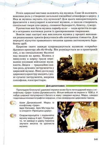 Успіх циркової вистави залежить від музики. Саме їй належить
важлива роль у створенні загальної емоційної атмосфери в цирку.
Яка ж музика звучить під куполом? Для цього використовують
фрагменти з популярної класичної музики, а інколи створюють
спеціальні твори для цирку, сповнені бадьорості, блиску, гумору.
Урочистою має бути музика параду-алле — ходи артистів по аре­
ні в яскравих костюмах разом із дресированими тваринами.
Зовсім інші настрої має викликати музика у процесі виконан­
ня ризикованих трюків фокусників або повітряних гімнастів. Для
передачі відчуття тривожного чекання здавна застосовують бара­
банну дріб.
Циркове свято завжди супроводжується музикою естрадно-
духового оркестру або біг-бенду. Він розміщується не в оркестровій
ямі, а на спеціальному балконі
над входом на арену. Колись у
минулому в цирку грали пере­
важно колишні військові музи­
канти. Звідси — традиційно зна­
чна роль духових інструментів у
цирковій музиці. Нині до складу
циркового оркестру входять і різ­
ні сучасні інструменти, зокрема
саксофони, електрогітари.
Для допитливих ттшштшшвяяшвшш
? ї Охарактеризуйте і порівняйте
музику маршу й арії. Поміркуй­
те, чи завжди в цирку повинна
звучати весела та урочиста
музика.
Прикладом блискучої циркової музики може бути легендарний марш з кі­
нофільму «Цирк» Ісаака Дунаєвського. Фільм вийшов на екрани в 1936 р. й
набув широкої популярності багато в чому і завдяки музиці. Марш, швидко
подолавши кінематографічні кордони, став своєрідним цирковим гімном.
с г , Ісаак Дунаєвський. Марш із
кінофільму «Цирк».
Імре Кальман. Арія Містера Ікс
із оперети «Принцеса цирку».
141
 