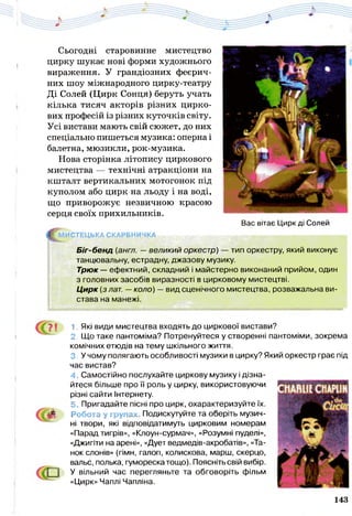 Сьогодні старовинне мистецтво
цирку шукає нові форми художнього
вираження. У грандіозних феєрич­
них шоу міжнародного цирку-театру
Ді Солей (Цирк Сонця) беруть учать
кілька тисяч акторів різних цирко­
вих професій із різних куточків світу.
Усі вистави мають свій сюжет, до них
спеціально пишеться музика: оперна і
балетна, мюзикли, рок-музика.
Нова сторінка літопису циркового
мистецтва — технічні атракціони на
кшталт вертикальних мотогонок під
куполом або цирк на льоду і на воді,
що приворожує незвичною красою
серця своїх прихильників.
Вас вітає Цирк ді Солей
^ М И С Т Е Ц Ь К А СКАРБНИЧКА
Біг-бенд (англ. — великий оркестр) — тип оркестру, який виконує
танцювальну, естрадну, джазову музику.
Трюк — ефектний, складний і майстерно виконаний прийом, один
з головних засобів виразності в цирковому мистецтві.
Цирк (з лат. —коло) —вид сценічного мистецтва, розважальна ви­
става на манежі.
? ! 1. Які види мистецтва входять до циркової вистави?
2. Що таке пантоміма? Потренуйтеся у створенні пантоміми, зокрема
комічних етюдів на тему шкільного життя.
3. У чому полягають особливості музики в цирку? Який оркестр грає під
час вистав?
4. Самостійно послухайте циркову музику і дізна­
йтеся більше про її роль у цирку, використовуючи
різні сайти Інтернету.
5. Пригадайте пісні про цирк, охарактеризуйте їх.
Робота у групах Подискутуйте та оберіть музич­
ні твори, які відповідатимуть цирковим номерам
«Парад тигрів», «Клоун-сурмач», «Розумні пуделі»,
«Джигіти на арені», «Дует ведмедів-акробатів», «Та­
нок слонів» (гімн, галоп, колискова, марш, скерцо,
вальс, полька, гумореска тощо). Поясніть свій вибір.
У вільний час перегляньте та обговоріть фільм
«Цирк» Чаплі Чапліна.
143
 