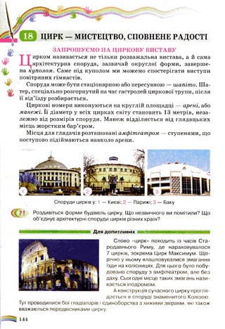 ІТЯ ЦИРК —МИСТЕЦТВО, СПОВНЕНЕ РАДОСТІ
ЗАПРОШУЄМО НА ЦИРКОВУ ВИСТАВУ
Цирком називається не тільки розважальна вистава, а й сама
архітектурна споруда, зазвичай округлої форми, заверше­
на куполом. Саме під куполом ми можемо спостерігати виступи
повітряних гімнастів.
Споруда може бути стаціонарною або пересувною — шапіто. Ш а­
тер, спеціально розгорнутий на час гастролей циркової трупи, після
її від’їзду розбирається.
Циркові номери виконуються на круглій площадці — арені, або
манежі. Її діаметр у всіх цирках світу становить 13 метрів, неза­
лежно від розмірів споруди. Манеж відділяється від глядацьких
місць жорстким бар’єром.
Місця для глядачів розташовані амфітеатром — ступенями, що
поступово підіймаються навколо арени.
Споруди цирків у: 1 — Києві; 2 — Парижі; 3 — Баку
7 | Роздивіться форми будівель цирку. Що незвичного ви помітили? Що
об’єднує архітектурні споруди цирків різних країн?
м м н ш ш ш н н в і Для допитливих Ішиміііиі'іт1.
Слово «цирк» походить із часів Ста­
родавнього Риму, де нараховувалося
7 цирків, зокрема Цирк Максимум. Щ о­
річно у ньому влаштовувалися змагання
їзди на колісницях. Для цього було побу­
довано споруду з амфітеатром, але без
даху. Сьогодні місце таких змагань нази­
вається іподромом.
А конструкція сучасного цирку прогля­
дається в споруді знаменитого Колізею.
Тут проводилися бої гладіаторів і єдиноборства з хижими звірами, які також
вважаються передвісниками цирку.
І яя«я*цагвг«г9
У И Е»1,1 і а1І
 