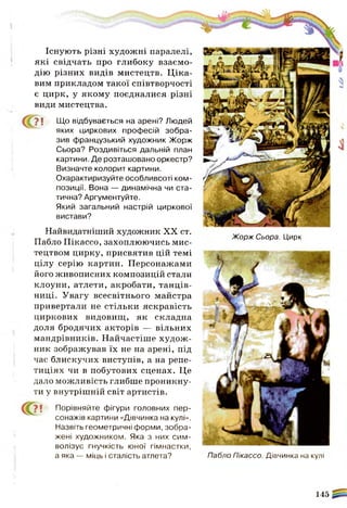 (С? ! Порівняйте фігури головних пер­
сонажів картини «Дівчинка на кулі».
Назвіть геометричні форми, зобра­
жені художником. Яка з них сим­
волізує гнучкість юної гімнастки,
а яка — міць і сталість атлета? Пабло Пікассо. Дівчинка на кулі
145
Існують різні художні паралелі,
які свідчать про глибоку взаємо­
дію різних видів мистецтв. Ц іка­
вим прикладом такої співтворчості
є цирк, у якому поєдналися різні
види мистецтва.
? ! Що відбувається на арені? Людей
яких циркових професій зобра­
зив французький художник Жорж
Сьора? Роздивіться дальній план
картини. Де розташовано оркестр?
Визначте колорит картини.
Охарактиризуйте особливсоті ком­
позиції. Вона — динамічна чи ста­
тична? Аргументуйте.
Який загальний настрій циркової
вистави?
Найвидатніший художник XX ст.
Пабло Пікассо, захоплюючись мис­
тецтвом цирку, присвятив цій темі
цілу серію картин. Персонажами
його живописних композицій стали
клоуни, атлети, акробати, танців­
ниці. Увагу всесвітнього майстра
привертали не стільки яскравість
циркових видовищ, як складна
доля бродячих акторів — вільних
мандрівників. Найчастіше худож­
ник зображував їх не на арені, під
час блискучих виступів, а на репе­
тиціях чи в побутових сценах. Це
дало можливість глибше проникну­
ти у внутрішній світ артистів.
Жорж Сьора. Цирк
 