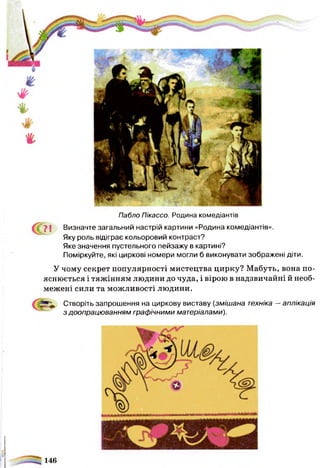 Пабло Пікассо. Родина комедіантів
^ ">І Визначте загальний настрій картини «Родина комедіантів».
Яку роль відіграє кольоровий контраст?
Яке значення пустельного пейзажу в картині?
Поміркуйте, які циркові номери могли б виконувати зображені діти.
У чому секрет популярності мистецтва цирку? Мабуть, вона по­
яснюється і тяжінням людини до чуда, і вірою в надзвичайні й необ­
межені сили та можливості людини.
Створіть запрошення на циркову виставу (змішана техніка —аплікація
з доопрацюванням графічними матеріалами).
146
 