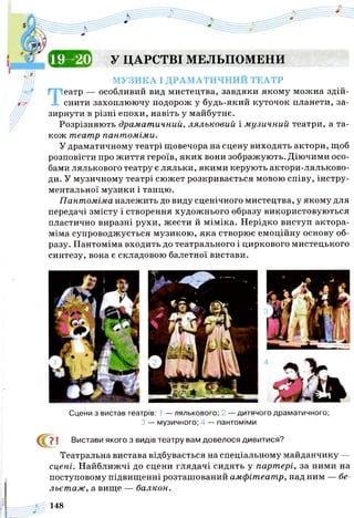 і «ТОІ1 у ЦАРСТВІ МЕЛЬПОМЕНИ
МУЗИКА І ДРАМАТИЧНИЙ ТЕАТР
Театр — особливий вид мистецтва, завдяки якому можна здій­
снити захоплюючу подорож у будь-який куточок планети, за­
зирнути в різні епохи, навіть у майбутнє.
Розрізняють драматичний, ляльковий і музичний театри, а та­
кож театр пантоміми.
У драматичному театрі щовечора на сцену виходять актори, щоб
розповісти про життя героїв, яких вони зображують. Діючими осо­
бами лялькового театру є ляльки, якими керують актори-ляльково-
ди. У музичному театрі сюжет розкривається мовою співу, інстру­
ментальної музики і танцю.
Пантоміма належить до виду сценічного мистецтва, у якому для
передачі змісту і створення художнього образу використовуються
пластично виразні рухи, жести й міміка. Нерідко виступ актора-
міма супроводжується музикою, яка створює емоційну основу об­
разу. Пантоміма входить до театрального і циркового мистецького
синтезу, вона є складовою балетної вистави.
Сцени з вистав театрів: 1 — лялькового; 2 — дитячого драматичного;
З — музичного; 4 — пантоміми
7 1 Вистави якого з видів театру вам довелося дивитися?
Театральна вистава відбувається на спеціальному майданчику —
сцені. Найближчі до сцени глядачі сидять у партері, за ними на
поступовому підвищенні розташований амфітеатр, над ним — бе­
льетаж, а вище — балкон.
148
 