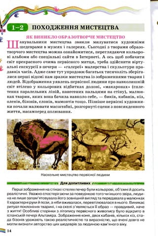 ПОХОДЖЕННЯ МИСТЕЦТВА
ЯК ВИНИКЛО ОБРАЗОТВОРЧЕ МИСТЕЦТВО
Шанувальники мистецтва звикли милуватися художніми
шедеврами в музеях і галереях. Сьогодні з творами образо­
творчого мистецтва можна ознайомитися, переглядаючи кольоро­
ві альбоми або спеціальні сайти в Інтернеті. А ось щоб побачити
світ прекрасного очима первісного митця, треба здійснити вірту­
альні екскурсії в печери — «галереї» малярства і скульптури пра­
давніх часів. Адже саме тут упродовж багатьох тисячоліть зберіга­
лися перші відомі нам зразки мистецтва із зображеннями тварин і
людей. Відображення уявлень первісної людини про навколишній
світ втілено у кольорових відбитках долоні, «макаронах» (спле­
тення паралельних ліній, нанесених пальцями на стіну), малюн­
ках тварин, яких вона бачила навколо себе, — биків, кабанів, кіз,
оленів, бізонів, слонів, мамонтів тощо. Пізніше первісні художни­
ки почали малювати масштабні, розгорнуті сцени з повсякденного
життя, насамперед полювання.
Наскельне мистецтво первісної людини
■■■■■■■■■■■■■■■■■■■■і Для ДОПИТЛИВИХ ■ ■ Н Н Ш В Н Н І
Перші зображення на стінах і стелях печер були кольорові, об’ємні й досить
реалістичні. Уважно спостерігаючи за поведінкою того чи іншого звіра, люди­
на не лише запам’ятовувала його зовнішній вигляд та передавала у малюнках
її характерні рухи й пози, а ніби вживалася, перевтілювалася в нього. Виникає
ритуал поклоніння тварині, і на скелі з ’являється її образ — правдивий, наче
з життя! Особливі сторінки з літопису первісного живопису було відкрито в
іспанській печері Апьтаміра. Зображення коня, двох кабанів, кількох кіз, ста­
да бізонів уражають такою реалістичністю та виразністю, що вчені довго не
могли визнати авторство цих шедеврів за людиною кам’яного віку.
 