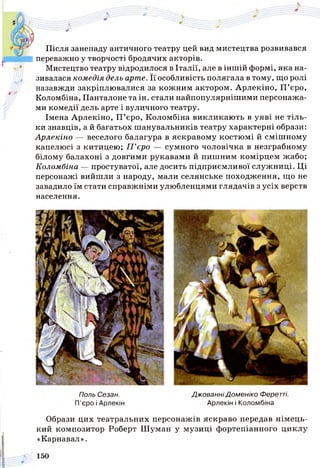 Після занепаду античного театру цей вид мистецтва розвивався
переважно у творчості бродячих акторів.
Мистецтво театру відродилося в Італії, але в іншій формі, яка на­
зивалася комедія дель арте. Її особливість полягала в тому, що ролі
назавжди закріплювалися за кожним актором. Арлекіно, П ’єро,
Коломбіна, Панталоне та ін. стали найпопулярнішими персонажа­
ми комедії дель арте і вуличного театру.
Імена Арлекіно, П ’єро, Коломбіна викликають в уяві не тіль­
ки знавців, а й багатьох шанувальників театру характерні образи:
Арлекіно — веселого балагура в яскравому костюмі й смішному
капелюсі з китицею; П ’єро — сумного чоловічка в незграбному
білому балахоні з довгими рукавами й пишним комірцем жабо;
Коломбіна — простуватої, але досить підприємливої служниці. Ці
персонажі вийшли з народу, мали селянське походження, що не
завадило їм стати справжніми улюбленцями глядачів з усіх верств
населення.
Поль Сезан. Джованні Доменіко Феретті.
П’єро і Арлекін Арлекін і Коломбіна
Образи цих театральних персонажів яскраво передав німець­
кий композитор Роберт Шуман у музиці фортепіанного циклу
«Карнавал».
 