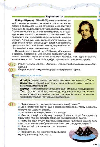 яя Шт Портрет митця к*
Роберт Шуман (1810—1856) — видатний німець­
кий композитор-романтик, піаніст і диригент наро­
дився в передмісті Бонна. Вчився в університетах
Лейпцига та Гейдельберга, готувався стати юристом.
Проте з юності він захоплювався музикою та літера­
турою, мав талант і композитора, і письменника. Пи­
сав музику, критичні статті для енциклопедій, видавав
журнал. У спадщині митця переважають вокальні та
фортепіанні твори, зокрема для дітей. Своєрідність
притаманна його програмній музиці, образи якої не­
рідко навіяні романтичною літературою.
Великий фортепіанний цикл Р. Шумана «Карнавал»
є зразком програмної музики, яка розвивається за
певним сюжетом. Вона сповнена особливої театральності, адже перед слу­
хачами в коротких п’єсах (епізодах) розкривається галерея портретів.
, . Роберт Шуман. «П’єро», «Арлекін», «Панталон і Коломбіна» (цикл «Кар­
навал»).
У і Охарактеризуйте музичні портрети театральних героїв.
МИСТЕЦЬКА СКАРБНИЧКА ^ ^ і , иіц |||| ціцціїї ИІМІШІИ ■ І'
Атрибут (від лат. —властивість) — властивість предмета, об’єкта.
Бельетаж — перший ярус лож у глядацькій залі театру, розташо­
ваний над амфітеатром.
Партер — нижній поверх глядацької зали з місцями перед сценою.
Театр (з грец. — місце для огляду, видовищ) — вид мистецтва,
основою якого є сценічна дія, виступ акторів перед глядачами;
також споруда для театральних постановок.
■ммав
'7 ! 1- Які види мистецтва складають театральний синтез?
2. Де і коли виник театр? Що є основою його мови? Чому символом
театру є дві маски? Поясніть.
3. Назвіть види театрів, наведіть приклади.
4. Охарактеризуйте побудову глядацької зали в театрі. За поданим у
підручнику планом виберіть місця, на яких ви б хотіли сидіти.
5. Чому, на вашу думку, театральні персонажі італійської комедії дель
арте стали типовими образами-масками цього виду мистецтва?
6. Започаткуйте словничок театральних
термінів.
7. Поцікавтеся, які композитори писали МЩ
музику для театру і про театр.
 