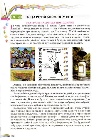 ш ®
&
г
У ЦАРСТВІ МЕЛЬПОМЕНИ
ТЕАТРАЛЬНА АФІША ПОВІДОМЛЯЄ
з чого починається театр? З афіші! Адже саме за допомогою
афіші — тетрального плаката — ми можемо отримати основну
інформацію про виставу задовго до її початку. У ній повідомля­
ється назва і адреса театру, дата вистави, прізвища режисера,
художника-постановника, композитора, звукорежисера, голов­
них виконавців. Афіша, програмка і буклет, які зазвичай гарно
ілюстровані, — це своєрідні друковані путівники по театру.
^осміхайтесь сві'гУ ^
разом з нами1. ш
Афіша, як різновид мистецтва плаката, покликана привертати
увагу глядача з великої відстані. Саме тому вона має бути зрозумі­
лою з першого погляду.
Які прийоми допоможуть художникові швидко і доступно доне­
сти інформацію до глядача? Головним засобом виразності в афіші
є композиція. Вона має бути чіткою, лаконічною, виразною. Для
цього художник узагальнює, тобто спрощує зображувані образи,
відмовляючись від дрібних другорядних деталей.
Кольорова гама має посилювати виразність афіші. Тому худож­
ник уникає використання великої кількості барв та нюансних
кольорових сполучень. Текст повинен бути стислим і гармонійно
поєднуватися із зображенням, шрифт — відповідати змісту і лег­
ко читатися. Великі розміри афіші допомагають швидко й легко
прочитати зміст і отримати потрібну інформацію. Як будь-який
твір друкованої графіки, афіші створюються художниками, а ти­
ражуються у друкарні.
152
 