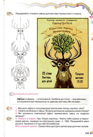 ф Придумайте і
^ М И С Т Е Ц Ь К А СКАРБНИЧКА
Афіша (з франц. —оголошення, прибите до стіни) — вид реклами,
оголошення про театральну та циркову виставу або концерт.
1 Яка роль афіші в популяризації мистецтва театру, музики, кіно?
2. Назвіть особливості афіші. Як вона допомагає шанувальникам театру?
З Які елементи композиції афіші привертають увагу на поданих
зразках?
4 - Робота в парах. Гра «Озвуч картину». Уявіть себе одним із персо­
нажів картин, поданих на ілюстраціях (див.: с. 150). Придумайте уявні
діалоги: Арлекіно з П’єро або Коломбіною.
М истецький проект. Самостійно дослідіть репертуар дитячих театрів.
створіть афішу для вистави театру юного глядача.
Т е а т р ю н о г о г л я д а ч а
РудольфЕріх Распе
25 січня
Вистава
для дітей
Початок
вистави
15.00
 