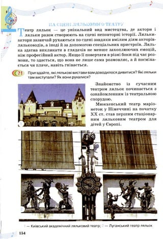 НА СЦЕНІ ЛЯЛЬКОВОГО ТЕАТРУ
еатр ляльок — це унікальний вид мистецтва, де актори і
Л. ляльки разом створюють на сцені неповторні історії. Ляльки-
актори зазвичай рухаються по сцені завдяки вмілим діям акторів-
ляльководів, а іноді й за допомогою спеціальних пристроїв. Л яль­
ка здатна викликати в глядачів не менше захоплюючих емоцій,
ніж професійний актор. Якщо її повертати в різні боки під час роз­
мови, то здається, що вона не лише сама розмовляє, а й посміха­
ється чи плаче, навіть гнівається.
? І Пригадайте, які лялькові вистави вам доводилося дивитися? Які ляльки
там виступали? Як вони рухалися?
Знайомство із сучасним
театром ляльок починається з
ознайомленням із театральною
спорудою.
Мюнхенський театр маріо­
неток у Німеччині на початку
XX ст. став першим стаціонар­
ним ляльковим театром для
дітей у Європі.
— Київський академічний ляльковий театр; 2 — Луганський театр ляльок
 