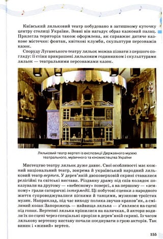 Київський ляльковий театр побудовано в затишному куточку *
центру столиці України. Зовні він нагадує образ казковий палац.
Прилегла територія також оформлена, як справжнє дитяче каз­
кове містечко: фонтан, квіткові клумби, скульптури персонажів
казок.
Споруду Луганського театру ляльок можна пізнати з першого по­
гляду: її стіни прикрашені ляльковим годинником і скульптурами
ляльок — театральними персонажами казок.
Ляльковий театр вертеп із експозиції Державного музею
театрального, музичного та кіномистецтва України
Мистецтво театру ляльок дуже давнє. Свої особливості має кож­
ний національний театр, зокрема й український народний ляль­
ковий театр вертеп. У дерев’яній двоповерховій скрині ставилися
релігійні та світські вистави. Різдвяну драму під спів колядок по­
казували на другому — «небесному» поверсі, а на першому — «зем­
ному» грали сатиричні інтермедії. Ці побутові сценки з народного
життя супроводжувалися піснями й танцями, музикою троїстих
музик. Наприклад, під час виходу поляка звучав краков’як, а смі­
ливий козак Запорожець — найвища лялька — з’являвся на сцені
під гопак. Вертепні ляльки кріпилися на паличках, й актори води­
ли їх по сцені через спеціальні прорізи в дерев’яній скрині. Із часом
лялькову вертепну виставу почали поєднувати з грою акторів. Так
виник і «живий» вертеп.
 