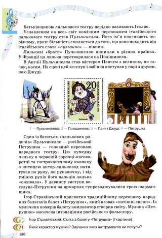 Батьківщиною лялькового театру нерідко називають Італію.
Уславленим на весь світ комічним персонажем італійського
лялькового театру став П ульчинелла. Його ім ’я пояснюють по-
різному, проте більшість схиляється до того, що воно походить від
італійського слова «пульчино» — півник.
Лялькові «брати» Пульчинелли виникли в різних країнах.
У Франції ця лялька перетворилася на Полішинеля.
В Англії Пульчинелла став містером Панчем з великим, як га­
чок, носом. На сцені цей веселун і забіяка виступав у парі з дружи­
ною Джуді.
1— Пульчинелла; 2 — Полішинель; 3 — Панч і Джуді; ^ — Петрушка
Один із багатьох «лялькових ро­
дичів» Пульчинелли — російський
Петрушка — головний персонаж
народного театру. Цю кумедну
ляльку в червоній сорочці-косово-
ротці та гостроконечному ковпаку
з китицею актор-ляльковод натя­
гував на руку, як рукавичку, і від
умілих рухів його пальців лялька
«оживала». У давнину виступи ве-
селуна-Петрушки на ярмарках супроводжувалися грою ш арман­
щика.
Ігор Стравінський присвятив традиційному персонажу народ­
них балаганів балет «Петрушка», який назвав «потішні сцени». Із
музичних номерів балету композитор створив сюїту. Музика «Пет­
рушки» насичена інтонаціями російського фольклору.
Ігор Стравінський. Сюїта з балету «Петрушка» (/ картина).
7 1 Який характер музики? Звучання яких інструментів ви почули?
 