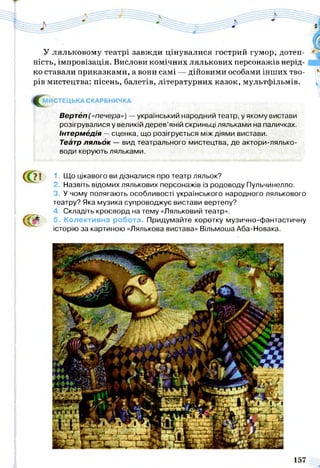 У ляльковому театрі завжди цінувалися гострий гумор, дотеп­
ність, імпровізація. Вислови комічних лялькових персонажів нерід­
ко ставали приказками, а вони самі — дійовими особами інших тво­
рів мистецтва: пісень, балетів, літературних казок, мультфільмів.
^ М ИСТЕЦЬКА СКАРБНИЧКА
Вертеп(«печера») — український народний театр, у якому вистави
розігрувалися у великій дерев’яній скриньці ляльками на паличках.
Інтермедія —сценка, що розігрується між діями вистави.
Театр ляльок — вид театрального мистецтва, де актори-лялько-
води керують ляльками.
І
71
{(Та
1. Що цікавого ви дізналися про театр ляльок?
2. Назвіть відомих лялькових персонажів із родоводу Пульчинелло.
3. У чому полягають особливості українського народного лялькового
театру? Яка музика супроводжує вистави вертепу?
4. Складіть кросворд на тему «Ляльковий театр».
5. Колективна робота. Придумайте коротку музично-фантастичну
історію за картиною «Лялькова вистава» Вільмоша Аба-Новака.
157
 