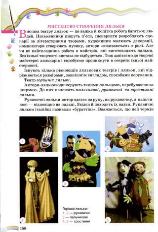 ш
%
МИСТЕЦТВО СТВОРЕННЯ л я л ь к и
Вистава театру ляльок — це важка й копітка робота багатьох лю­
дей. Письменники пишуть п’єси, сценаристи розробляють сце­
нарії за літературними творами, художники малюють декорації,
композитори створюють музику, актори «вживаються» в ролі. Але
чи не найскладніша робота в майстрів, які виготовляють ляльки.
Без їхньої творчості вистава не відбудеться. Тож завітаємо до творчої
майстерні лялькарів і спробуємо проникнути в секрети їхньої май­
стерності.
Існують кілька різновидів лялькових театрів і ляльок, які від­
різняються розмірами, зовнішнім виглядом, способами керування.
Театр горішніх ляльок.
Актори-ляльководи керують такими ляльками, перебуваючи за
ширмою. До них належать пальчикові, рукавичні та тростинні
ляльки.
Рукавичні ляльки актор одягає на руку, як рукавичку, а пальчи­
кові — відповідно на пальці. Звідси й походять їх назви. Рукавичні
ляльки італійці називали «бураттіні». Вважається, що цей термін
Горішні ляльки:
1,2 — рукавичні
З — пальчикові
4,5 — тростинні
 