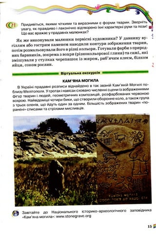 71 Придивіться, якими чіткими та виразними є форми тварин. Зверніть
- уВагу, як правдиво і лаконічно відтворено їхні характерні рухи та пози! ^
Що вас вражає у прадавніх малюнках?
Як же виконували малюнки первісні художники? У давнину ву­
гіллям або гострим каменем наводили контури зображення тварин,
потім розмальовували його в різні кольори. Готували фарби з природ­
них барвників, зокрема з вохри (різнокольорової глини) та сажі, які
змішували у стулках черепашок із жиром, риб’ячим клеєм, білком
яйця, соком рослин.
Віртуальна екскурсія
КАМ’ЯНА МОГИЛА
В Україні прадавні розписи віднайдено в так званій Кам’яній Могилі по­
близу Мелітополя. У гротах і навісах сховано численні сцени із зображеннями
фігур тварин і людей, геометричних композицій, розфарбованих червоною
вохрою. Найвідоміші чотири бики, що створили оборонне коло, а також група
з трьох оленів, що йдуть один за одним. Більшість зображених тварин «по­
ранені» списами та стрілами мисливців.
Завітайте до Національного історико-археологічного заповідника
«Кам’яна могила»: www.stonegrave.org
 