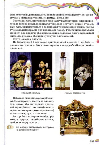бере початок від імені колись популярного актора Бураттіно, що ви­
ступав у виставах італійської комедії дель арте.
Тростинні ляльки отримали свою назву від тростинок, які прикріп­
лені до голови й рук ляльки для того, щоб керувати їхніми рухами.
Такі ляльки показуються з-за ширми й управляються безпосередньо
рукою ляльковода, на яку надягають чохол. Тростини можуть бути
відкриті для глядача або замасковані в складках одягу ляльки (в її
широких рукавах або накинутому на плечі плащі).
Театр низових ляльок.
Найпростіший і водночас оригінальний винахід італійців —
планшетні ляльки. Вони розміщуються на дерев’яній підставці —
планшеті.
Зі
Планшетні ляльки
Набагато скаднішою є маріонет­
ка. Нею керують зверху за допомо­
гою ниток або металевих дротів,
які прикріплені до спеціального
дерев’яного пристрою (коромисла)
та до голови, рук, ніг ляльки.
Актор його повертає однією ру­
кою, а другою перебирає нитки,
щоб ляльки рухалися.
(Г ?! Які ляльки виступають акторами
на дерев’яній сцені?
Ляльки-маріонетки
 