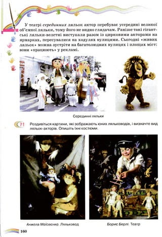 У театрі серединних ляльок актор перебуває усередині великої
об’ємної ляльки, тому його не видно глядачам. Раніше такі гігант­
ські ляльки-велетні виступали разом із цирковими акторами на
ярмарках, пересувалися на ходулях вулицями. Сьогодні «живих
І ляльок» можна зустріти на багатолюдних вулицях і площах міст:
вони «працюють» у рекламі.
Серединні ляльки
( о ! Роздивіться картини, які зображають юних ляльководів, і визначте вид
ляльок-акторів. Опишіть їхні костюми.
Анжела Моїсеєнко. Ляльковод Борис Берлі. Театр
ч
160
 
