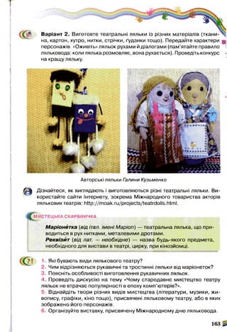 * Варіант 2. Виготовте театральні ляльки із різних матеріалів (т к а н и -^
на, картон, хутро, нитки, стрічки, ґудзики тощо). Передайте характери щ
персонажів. «Оживіть» ляльок рухами й діалогами (пам’ятайте правило *
ляльковода: коли лялька розмовляє, вона рухається). Проведіть конкурс -
на кращу ляльку.
Авторські ляльки Галини Кузьменко
А Дізнайтеся, як виглядають і виготовляються різні театральні ляльки. Ви­
користайте сайти Інтернету, зокрема Міжнародного товариства акторів
лялькових театрів: http://moak.ru/projects/teatrdolls.html.
^М И С ТЕ Ц Ь КА СКАРБНИЧКА
Маріонетка (від італ. імені Маріоп) — театральна лялька, що при­
водиться в рух нитками, металевими дротами.
Реквізит (від лат. — необхідне) — назва будь-якого предмета,
необхідного для вистави в театрі, цирку, при кінозйомці.
1. Які бувають види лялькового театру?
2. Чим відрізняються рукавичні та тростинні ляльки від маріонеток?
3. Поясніть особливості виготовлення рукавичних ляльок.
4. Проведіть дискусію на тему «Чому стародавнє мистецтво театру
ляльок не втрачає популярності в епоху комп’ютерів?».
5. Віднайдіть твори різних видів мистецтва (літератури, музики, жи­
вопису, графіки, кіно тощо), присвячені ляльковому театру, або в яких
зображено його персонажів.
6. Організуйте виставку, присвячену Міжнародному дню ляльковода.
 