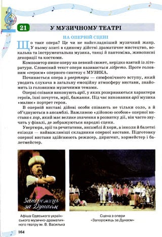 6 1 У МУЗИЧНОМУ ТЕАТРІ
НА ОПЕРНІЙ СЦЕНІ
Що таке опера? Це чи не найскладніший музичний жанр.
У ньому злиті в єдиному дійстві драматичне мистецтво, во­
кальна та інструментальна музика, танці й пантоміма, живописні
декорації та костюми.
Композитор пише оперу на певний сюжет, нерідко взятий із літе­
ратури. Словесний текст опери називається лібрето. Проте голов­
ним «героєм» оперного синтезу є МУЗИКА.
Починається опера з увертюри — симфонічного вступу, який
уводить слухача в загальну емоційну атмосферу вистави, знайо­
мить із головними музичними темами.
Оперні співаки виконують ари, у яких розкриваються характери
героїв, їхні почуття, мрії, бажання. Під час виконання арії музика
«малює» портрет героя.
В оперній виставі дійові особи співають не тільки соло, а й
об’єднуються в ансамблі. Важливою «дійовою особою» оперної ви­
стави є хор, який має велике значення в розвитку дії, він часто зву­
чить у фіналі, де зображуються народні сцени.
Увертюра, арії та речитативи, ансамблі й хори, а інколи й балетні
епізоди — найважливіші складники оперної вистави. Підготовку
оперної вистави здійснюють режисер, диригент, хормейстер і ба­
летмейстер.
Афіша Одеського україн- Сцена з опери
ського музично-драматич- «Запорожець за Дунаєм»
ного театру ім. В. Василька
164
 