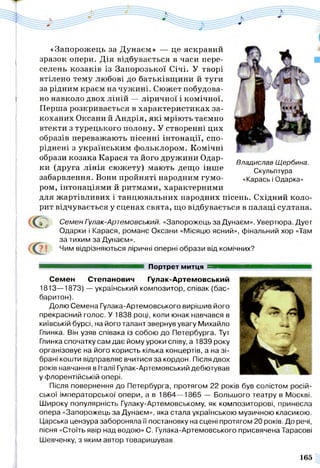 «Запорожець за Дунаем» — це яскравий
зразок опери. Дія відбувається в часи пере­
селень козаків із Запорозької Січі. У творі
втілено тему любові до батьківщини й туги
за рідним краєм на чужині. Сюжет побудова­
но навколо двох ліній — ліричної і комічної.
Перша розкривається в характеристиках за­
коханих Оксани й Андрія, які мріють таємно
втекти з турецького полону. У створенні цих
образів переважають пісенні інтонації, спо­
ріднені з українським фольклором. Комічні
образи козака Карася та його дружини Одар­
ки (друга лінія сюжету) мають дещо інше
забарвлення. Вони пройняті народним гумо­
ром, інтонаціями й ритмами, характерними
для жартівливих і танцювальних народних пісень. Східний коло­
рит відчувається у сценах свята, що відбувається в палаці султана.
Семен Гулак-Артемовський. «Запорожець за Дунаєм». Увертюра. Дует
Одарки і Карася, романс Оксани «Місяцю ясний», фінальний хор «Там
за тихим за Дунаєм».
Чим відрізняються ліричні оперні образи від комічних?
■ ■ ■ ■ ■ ■ ■ ■■ ■ ■ ■ ■■ ■ и Портрет митця ■■■■■
Семен Степанович Гулак-Артемовський
1813—1873) — український композитор, співак (бас-
баритон).
Долю Семена Гулака-Артемовського вирішив його
прекрасний голос. У 1838 році, коли юнак навчався в
київській бурсі, на його талант звернув увагу Михайло
Глинка. Він узяв співака із собою до Петербурга. Тут
Глинка спочатку сам дає йому уроки співу, а 1839 року
організовує на його користь кілька концертів, а на зі­
брані кошти відправляє вчитися за кордон. Після двох
років навчання в Італії Гулак-Артемовський дебютував
у флорентійській опері.
Після повернення до Петербурга, протягом 22 років був солістом росій­
ської імператорської опери, а в 1864— 1865 — Большого театру в Москві.
Широку популярність Гулаку-Артемовському, як композиторові, принесла
опера «Запорожець за Дунаєм», яка стала українською музичною класикою.
Царська цензура забороняла її постановку на сцені протягом 20 років. До речі,
пісня «Стоїть явір над водою» С. Гулака-Артемовського присвячена Тарасові
Шевченку, з яким автор товаришував.
Владислав Щербина.
Скульптура
«Карась і Одарка»
165
 