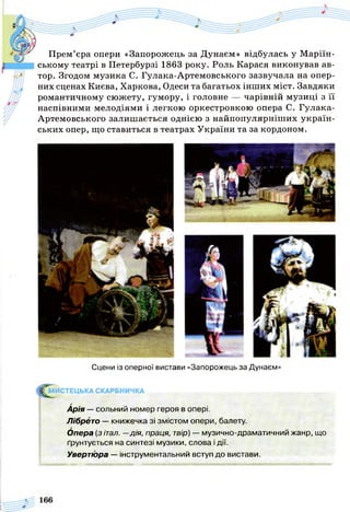 Прем’єра опери «Запорожець за Дунаєм» відбулась у М арий­
ському театрі в Петербурзі 1863 року. Роль Карася виконував ав­
тор. Згодом музика С. Гулака-Артемовського зазвучала на опер­
них сценах Києва, Харкова, Одеси та багатьох інших міст. Завдяки
романтичному сюжету, гумору, і головне — чарівній музиці з її
наспівними мелодіями і легкою оркестровкою опера С. Гулака-
Артемовського залишається однією з найпопулярніших україн­
ських опер, що ставиться в театрах України та за кордоном.
Сцени із оперної вистави «Запорожець за Дунаєм»
^ М И СТЕЦЬКА СКАРБНИЧКА
Арія — сольний номер героя в опері.
Лібрето — книжечка зі змістом опери, балету.
Опера (зітал. —дія, праця, твір) — музично-драматичний жанр, що
ґрунтується на синтезі музики, слова і дії.
Увертюра — інструментальний вступ до вистави.
І і'іц і .і_ . . . -Ціліли її в'і ипіл,шинні.і ' і ' . '.і
 