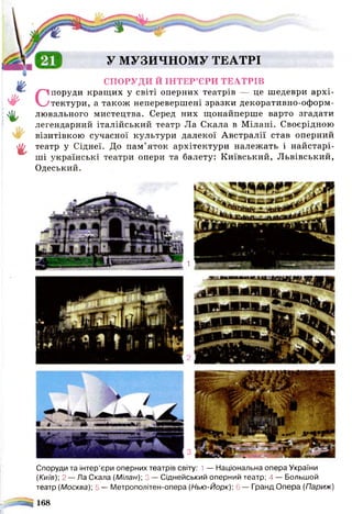У МУЗИЧНОМУ ТЕАТРІ
%
у #
%
г
СПОРУДИ Й ІНТЕР’ЄРИ ТЕАТРІВ
Споруди кращих у світі оперних театрів — це шедеври архі­
тектури, а також неперевершені зразки декоративно-оформ-
лювального мистецтва. Серед них щонайперше варто згадати
легендарний італійський театр Ла Скала в Мілані. Своєрідною
візитівкою сучасної культури далекої Австралії став оперний
театр у Сіднеї. До пам'яток архітектури належать і найстарі­
ші українські театри опери та балету: Київський, Львівський,
Одеський.
1
З
Споруди та інтер’єри оперних театрів світу: 1— Національна опера України
(Київ)] 2 — Ла Скала (Мілан); 3 — Сіднейський оперний театр; 4 — Большой
театр (Москва); 5 — Метрополітен-опера (Нью-Йорк); 6 — Гранд Опера (Париж)
^ 168
 