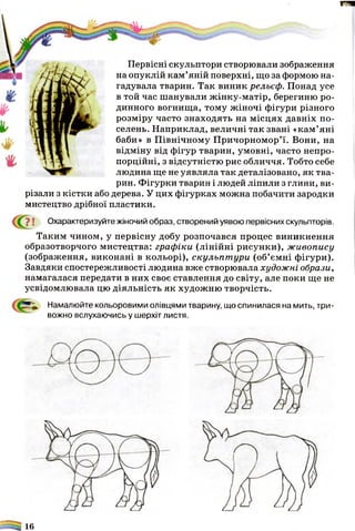 п
Первісні скульптори створювали зображення
на опуклій кам’яній поверхні, що за формою на­
гадувала тварин. Так виник рельєф. Понад усе
в той час шанували жінку-матір, берегиню ро­
динного вогнища, тому жіночі фігури різного
розміру часто знаходять на місцях давніх по­
селень. Наприклад, величні так звані «кам’яні
баби» в Північному Причорномор’ї. Вони, на
відміну від фігур тварин, умовні, часто непро­
порційні, з відсутністю рис обличчя. Тобто себе
людина ще не уявляла так деталізовано, як тва­
рин. Фігурки тварин і людей ліпили з глини, ви­
різали з кістки або дерева. У цих фігурках можна побачити зародки
мистецтво дрібної пластики.
7 ! Охарактеризуйте жіночий образ, створений уявою первісних скульпторів.
Таким чином, у первісну добу розпочався процес виникнення
образотворчого мистецтва: графіки (лінійні рисунки), живопису
(зображення, виконані в кольорі), скульпт ури (об’ємні фігури).
Завдяки спостережливості людина вже створювала художні образи,
намагалася передати в них своє ставлення до світу, але поки ще не
усвідомлювала цю діяльність як художню творчість.
Намалюйте кольоровими олівцями тварину, що спинилася на мить, три­
вожно вслухаючись у шерхіт листя.
- 16
 