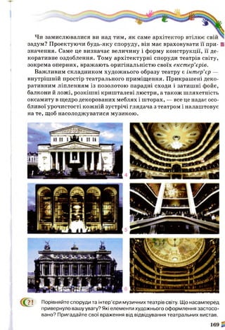 задум? Проектуючи будь-яку споруду, він має враховувати її при- ■
значення. Саме це визначає величину і форму конструкції, її де­
коративне оздоблення. Тому архітектурні споруди театрів світу,
зокрема оперних, вражають оригінальністю своїх екстер’єрів.
Важливим складником художнього образу театру є інтер’єр —
внутрішній простір театрального приміщення. Прикрашені деко­
ративним ліпленням із позолотою парадні сходи і затишні фойє,
балкони й ложі, розкішні кришталеві люстри, а також шляхетність
оксамиту в щедро декорованих меблях і шторах, — все це надає осо­
бливої урочистості кожній зустрічі глядача з театром і налаштовує
на те, щоб насолоджуватися музикою.
? ! Порівняйте споруди та інтер’єри музичних театрів світу. Що насамперед
привернуло вашу увагу? Які елементи художнього оформлення застосо­
вано? Пригадайте свої враження від відвідування театральних вистав.
 