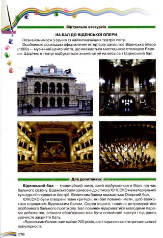 Віртуальна екскурсія
НА БАЛ ДО ВІДЕНСЬКОЇ ОПЕРИ
Познайомимося з одним із найвизначніших театрів світу.
Особливою розкішшю оформлення інтер’єрів захоплює Віденська опера
(1869) — музичний центр міста, що вважається мистецькою столицею Євро­
пи. Щорічно в театрі відбувається знаменитий на весь світ Віденський бал.
шшвишшшвашшшаашашашшшш. Для допитливих ■■■■■■■■м м ш внанм вм ш
Віденський бал — традиційний захід, який відбувається в Відні під час
бального сезону. Віденські бали занесені до списку ЮНЕСКО нематеріальної
культурної спадщини Австрії. Величним балом вважається Оперний бал.
ЮНЕСКО були створені певні критерії, які бал повинен мати, щоб вважа­
тися справжнім Віденським балом. Серед іншого, повинні дотримуватися
особливого бального протоколу. Бал повинен відкриватися молодими пара­
ми дебютантів, опівночі обов’язково має бути опівнічний виступ і під ранок
урочисте закриття балу.
«Віденським балам» вже майже 200 років, але ізараз вони не втрачають своєї
популярності.
170
 