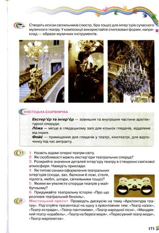 Створіть ескізи світильників (люстр, бра тощо) для інтер’єрів сучасного
музичного театру. У композиції використайте стилізовані форми, напри­
клад — образи музичних інструментів.
|Гм ИС ТЕЦ ЬКА СКАРБНИЧКА
Екстер’єр та інтер’єр — зовнішня та внутрішня частини архітек­
турної споруди.
Л ож а — місце в глядацькому залі для кількох глядачів, відділене
від інших.
Ф ойє — приміщення для глядачів у театрі, кінотеатрі, для відпо­
чинку під час антракту.
«? !
се
1. Назвіть відомі оперні театри світу.
2. Які особливості мають екстер’єри театральних споруд?
3. Розкрийте значення деталей інтер’єру театру в створенні святкової
атмосфери. Наведіть приклади.
4. Які типові ознаки оформлення театральних
інтер’єрів (сходи, зал, балкони й ложі, стеля,
підлога, меблі, штори, світильники тощо)?
5. Якими ви уявляєте споруди театрів у май­
бутньому?
6. Придумайте театральну історію «Про що
розповів театральний бінокль».
М истецький проект. Проведіть дискусію на тему «Архітектура теа­
тру». Підготуйте презентації на одну з орієнтовних тем: «Театр казок»,
«Театр естради», «Театр пантоміми», «Театр народної пісні», «Мандрів­
ний театр-корабель», «Театр на березі моря», «Пересувний театр моди»,
«Театр маріонеток».
 