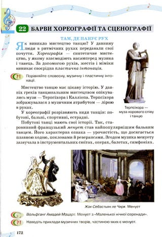 БАРВИ ХОРЕОГРАФІЇ ТА СЦЕНОГРАФІЇ
ТАМ, ДЕ ПАНУЄ РУХ
Як виникло мистецтво танцю? У давнину
люди в ритмічних рухах передавали свої
почуття. Хореографія — синтетичне мисте­
цтво, у якому взаємодіють насамперед музика
і танець. За допомогою рухів, жестів і міміки
виникає своєрідна пластична інтонація.
І Порівняйте словесну, музичну і пластичну інто­
нації.
Мистецтво танцю має цікаву історію. У дав­
ніх греків танцювальним мистецтвом опікува­
лись музи — Терпсіхора і Калліопа. Терпсіхора
зображувалася з музичним атрибутом — лірою
в руках.
У хореографії розрізняють види танців: по­
бутові, бальні, спортивні, естрадні.
Побутові танці мають свої історії. Так, ста­
ровинний французький менует став найпопулярнішим бальним
танцем. Його характерна ознака — урочистість, що досягається
плавною ходою, поклонами й реверансами. Згодом музика менуету
зазвучала в інструментальних сюїтах, операх, балетах, симфоніях.
Терпсіхора —
муза хорового співу
і танцю
Жак Себастьян ле Чирк. Менует
Вольфганг Амадей Моцарт. Менует з «Маленької нічної серенади».
Наведіть приклади музичних творів, частиною яких є менует.
 
