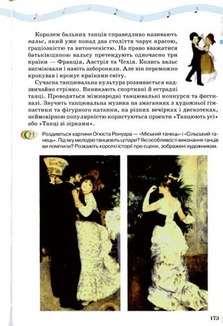 Королем бальних танців справедливо називають
вальс, який уже понад два століття чарує красою,
граціозністю та витонченістю. На право вважатися
батьківщиною вальсу претендують одночасно три
країни — Франція, Австрія та Чехія. Колись вальс
висміювали і навіть забороняли. Але він переможно
крокував і крокує країнами світу.
Сучасна танцювальна культура розвивається над­
звичайно стрімко. Виникають спортивні й естрадні
танці. Проводяться міжнародні танцювальні конкурси та фести­
валі. Звучить танцювальна музика на змаганнях з художньої гім­
настики та фігурного катання, на різних вечірках і дискотеках,
неймовірною популярністю користуються проекти «Танцюють усі»
або «Танці зі зірками».
? ї Роздивіться картини Огюста Ренуара — «Міський танець» і «Сільський та­
нець». Під яку мелодію танцюють ці пари? Які особливості виконання танців
ви помітили? Розкажіть короткі історії про сцени, зображені художником.
173
 