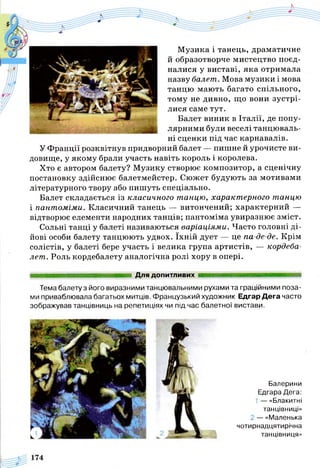Музика і танець, драматичне
й образотворче мистецтво поєд­
налися у виставі, яка отримала
назву балет. Мова музики і мова
танцю мають багато спільного,
тому не дивно, що вони зустрі­
лися саме тут.
Балет виник в Італії, де попу­
лярними були веселі танцюваль­
ні сценки під час карнавалів.
У Франції розквітнув придворний балет — пишне й урочисте ви­
довище, у якому брали участь навіть король і королева.
Хто є автором балету? Музику створює композитор, а сценічну
постановку здійснює балетмейстер. Сюжет будують за мотивами
літературного твору або пишуть спеціально.
Балет складається із класичного танцю, характерного танцю
і пантоміми. Класичний танець — витончений; характерний —
відтворює елементи народних танців; пантоміма увиразнює зміст.
Сольні танці у балеті називаються варіаціями. Часто головні ді­
йові особи балету танцюють удвох. їхній дует — це па-де-де. Крім
солістів, у балеті бере участь і велика група артистів, — кордеба­
лет. Роль кордебалету аналогічна ролі хору в опері.
Для допитливих
Тема балету з його виразними танцювальними рухами та граційними поза­
ми приваблювала багатьох митців. Французький художник Едгар Дега часто
зображував танцівниць на репетиціях чи під час балетної вистави.
Балерини
Едгара Дега:
1 — «Блакитні
танцівниці»
ї — «Маленька
чотирнадцятирічна
танцівниця»
 