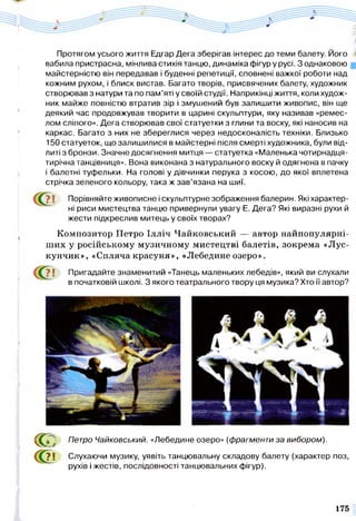Протягом усього життя Едгар Дега зберігав інтерес до теми балету. Його
вабила пристрасна, мінлива стихія танцю, динаміка фігур у русі. З однаковою
майстерністю він передавав і буденні репетиції, сповнені важкої роботи над
кожним рухом, і блиск вистав. Багато творів, присвячених балету, художник
створював з натури та по пам’яті у своїй студії. Наприкінці життя, коли худож­
ник майже повністю втратив зір і змушений був залишити живопис, він ще
деякий час продовжував творити в царині скульптури, яку називав «ремес­
лом сліпого». Дега створював свої статуетки з глини та воску, які наносив на
каркас. Багато з них не збереглися через недосконалість техніки. Близько
150 статуеток, що залишилися в майстерні після смерті художника, були від­
литі з бронзи. Значне досягнення митця — статуетка «Маленька чотирнадця­
тирічна танцівниця». Вона виконана з натурального воску й одягнена в пачку
і балетні туфельки. На голові у дівчинки перука з косою, до якої вплетена
стрічка зеленого кольору, така ж зав’язана на шиї.
? І Порівняйте живописне і скульптурне зображення балерин. Які характер­
ні риси мистецтва танцю привернули увагу Е. Дега? Які виразні рухи й
жести підкреслив митець у своїх творах?
Композитор Петро Ілліч Чайковський — автор найпопулярні-
ших у російському музичному мистецтві балетів, зокрема «Лус-
кунчик», «Спляча красуня», «Лебедине озеро».
? | Пригадайте знаменитий «Танець маленьких лебедів», який ви слухали
в початковій школі. З якого театрального твору ця музика? Хто її автор?
с с , Петро Чайковський. «Лебедине озеро» (фрагменти за вибором).
?1 Слухаючи музику, уявіть танцювальну складову балету (характер поз,
рухів і жестів, послідовності танцювальних фігур).
175
 
