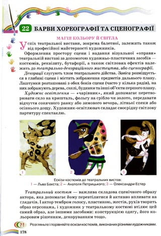 € 0 БАРВИ ХОРЕОГРАФІЇ ТА СЦЕНОГРАФІЇ
V 'О ]
МАГІЯ КОЛЬОРУ Й СВІТЛА
спіх театральної вистави, зокрема балетної, залежить також
від професійної майстерності художників.
Оформлення простору сцени і надання візуальної «оправи»
театральній виставі за допомогою художньо-пластичних засобів —
костюмів, реквізиту, бутафорії, а також світлових ефектів Пале­
ху жить до театрально-декораційного мистецтва, або сценографи.
Декорації слугують тлом театрального дійства. Завіса розміщуєть­
ся в глибині сцени і містить зображення предметів дальнього плану.
Лаштунки розташовані з обох боків сцени (часто у кілька рядів), на
них зображують дерева, скелі, будинки та інші об’єкти першого плану.
Художнє освітлення — «чарівник», який допомагає перетво­
рювати скло на кришталь, фольгу на срібло чи золото, передавати
відчуття сонячного ранку або зимового вечора, літньої спеки або
осіннього дощу. Художник-освітлювач складає своєрідну світлову
партитуру спектаклю.
Ескізи костюмів до театральних вистав:
1 — Льва Бакста; 2 — Анатоля Петрицького; 3 — Олександри Естер
Театральний костюм. — важлива складова сценічного образу
актора, яка допомагає йому перевтілитися й активно впливати на
глядачів. І актор тембром голосу, пластикою, жестів, рухів творить
образ персонажа, і художник у театральному костюмі втілює цей
самий образ, але іншими засобами: конструкцією одягу, його ко­
льоровим рішенням, декоруванням тощо.
С?7 ! Розгляньте і порівняйте ескізи костюмів, виконаних різними художниками.
 