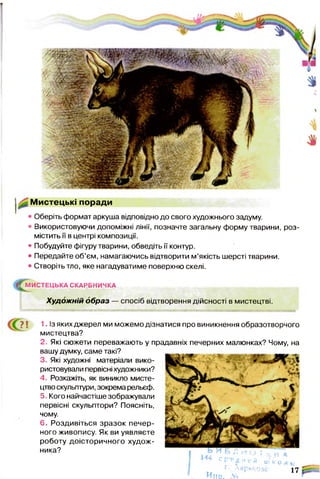 Мистецькі поради
• Оберіть формат аркуша відповідно до свого художнього задуму.
• Використовуючи допоміжні лінії, позначте загальну форму тварини, роз­
містить її в центрі композиції.
• Побудуйте фігуру тварини, обведіть її контур.
• Передайте об’єм, намагаючись відтворити м’якість шерсті тварини.
• Створіть тло, яке нагадуватиме поверхню скелі.
||ЧМИСТЕЦЬКА СКАРБНИЧКА
Худож ній образ — спосіб відтворення дійсності в мистецтві.
71 1. Із яких джерел ми можемо дізнатися про виникнення образотворчого
мистецтва?
2. Які сюжети переважають у прадавніх печерних малюнках? Чому, на
вашу думку, саме такі?
3 Які художні матеріали вико­
ристовували первісні художники?
4 Розкажіть, як виникло мисте­
цтво скульптури, зокрема рельєф.
5 Кого найчастіше зображували
первісні скульптори? Поясніть,
чому.
6. Роздивіться зразок печер­
ного живопису. Як ви уявляєте
роботу доісторичного худож­
ника?
с р Р-дм е й ш к о л у
Ине. м
17 "
 