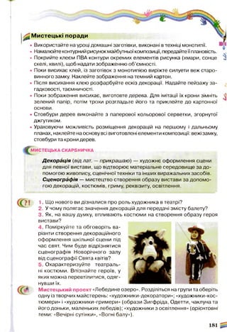 ^0Мистецькі поради
• Використайте на уроці домашні заготівки, виконані в техніці монотипії.
• Намалюйте контурний рисунок майбутньої композиції, передайтеїї плановість.
• Покрийте клеєм ПВА контури окремих елементів рисунка (хмари, сонце
скелі, хвилі), щоб надати зображенню об’ємності.
• Поки висихає клей, із заготівок з монотипією виріжте силуети веж старо­
винного замку. Наклейте зображення на темний картон.
• Після висихання клею розфарбуйте ескіз декорації. Надайте пейзажу за­
гадковості, таємничості.
• Поки зображення висихає, виготовте дерева. Для імітації їх крони зімніть
зелений папір, потім трохи розгладьте його та приклейте до картонної
основи.
• Стовбури дерев виконайте з паперової кольорової серветки, згорнутої
джгутиком.
• Ураховуючи можливість розміщення декорацій на першому і дальньому
планах, наклейте на основу всі виготовлені елементи композиції: вежі замку,
стовбури та крони дерев.
^М И С ТЕ Ц Ь КА СКАРБНИЧКА
Декорація (від лат. —прикрашаю) — художнє оформлення сцени
для певної вистави, що відтворює матеріальне середовище за до­
помогою живопису, сценічної техніки та інших виражальних засобів.
Сценографія — мистецтво створення образу вистави за допомо­
гою декорацій, костюмів, гриму, реквізиту, освітлення.
І 1. Що нового ви дізналися про роль художника в театрі?
2. У чому полягає значення декорацій для передачі змісту балету?
3. Як, на вашу думку, впливають костюми на створення образу героя
вистави?
4. Поміркуйте та обговоріть ва­
ріанти створення декораційного
оформлення шкільної сцени під
час свят. Чим буде відрізнятися
сценографія Новорічного залу
від сценографії Свята квітів?
5. Охарактеризуйте театраль­
ні костюми. Впізнайте героїв, у
яких можна перевтілитися, одяг­
нувши їх.
М истецький проект «Лебедине озеро». Розділіться на групи та оберіть
одну із творчих майстерень: «художники-декоратори»; «художники-кос-
тюмери» і «художники-гримери» (образи Зигфріда, Одетти, чаклуна та
його доньки, маленьких лебедів); «художники з освітлення» (орієнтовні
теми: «Вечірні сутінки», «Вогні балу»).
 