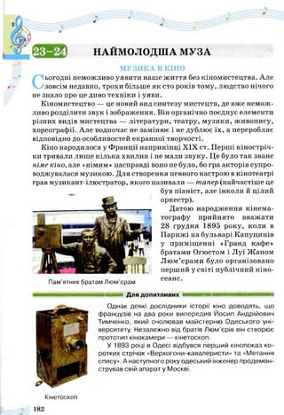 НАЙМОЛОДША МУЗА
МУЗИКА В КІНО
Сьогодні неможливо уявити наше ж иття без кіномистецтва. Але
зовсім недавно, трохи більше як сто років тому, людство нічого
не знало про це диво техніки і уяви.
Кіномистецтво — це новий вид синтезу мистецтв, де вже немож­
ливо розділити звук і зображення. Він органічно поєднує елементи
різних видів мистецтва — літератури, театру, музики, живопису,
хореографії. Але водночас не замінює і не дублює їх, а переробляє
відповідно до особливостей екранної творчості.
Кіно народилося у Франції наприкінці XIX ст. Перші кіностріч­
ки тривали лише кілька хвилин і не мали звуку. Це було так зване
німе кіно, але «німим» насправді воно не було, бо гра акторів супро­
воджувалася музикою. Для створення певного настрою в кінотеатрі
грав музикант-ілюстратор, якого називали — тапер (найчастіше це
був піаніст, але інколи й цілий
оркестр).
Датою народження кінема­
тографу прийнято вважати
28 грудня 1895 року, коли в
Парижі на бульварі Капуцинів
у приміщенні «Гранд кафе»
братами Огюстом і Луї Жаном
Люм’єрами було організовано
перший у світі публічний кіно-
сеансПам’ятник братам Люм’єрам
Для допитливих
Однак деякі дослідники історії кіно доводять, що
французів на два роки випередив Йосип Андрійович
Тимченко, який очолював майстерню Одеського уні­
верситету. Незалежно від братів Люм’єрів він створює
прототип кінокамери — кінетоскоп.
У 1893 році в Одесі відбувся перший кінопоказ ко­
ротких стрічок «Верхогони-кавалеристи» та «Метання
спису». А наступного року одеський інженер продемон­
стрував свій апарат у Москві.
Кінетоскоп
182
 