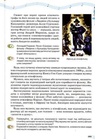 Сюжет про перші кроки кінемато­
графа та його вплив на людей втілено в
художньому фільмі «Людина з бульвару
Капуцинів» режисера Алли Сурікової.
Головний герой цієї комедійної стрічки
містер Фьост (з англ. — перший), якого
грає актор Андрій Миронов, щиро ві­
рить, що сеанси «синематографа» здат­
ні робити дива й перевиховувати людей,
навіть бандитів-ковбоїв.
Геннадій Гладков. Пісня «Синема» з кіно­
фільму «Людина з бульвару Капуцинів»
(у виконанні колективудитячоїестрадної
студії «Апельсин»).
7 ! У чому, на вашу думку, сила впливу на
людей мистецтва загалом і кіномисте­
цтва зокрема?
Будь-яку сучасну кінострічку завжди супроводжує музика. Да­
тою створення перших зразків кіномузики вважають 1908 р., коли
французький композитор Каміл Сен-Санс уперше створив музику
спеціально до кінофільму.
Музика, яка звучить у титрах або початкових сценах, налашто­
вує глядача на відповідний настрій для сприйняття фільму. На­
діляючи героїв індивідуальними музичними характеристиками,
можна підкреслити особливості їхньої вдачі та поведінки.
Застосування національних інтонацій здатне перенести гля­
дача в потрібне місце розгортання подій, як, наприклад, зву­
чання коломийки у фільмі «Тіні забутих предків» — допомагає
уявити атмосферу Карпат. Проте поява української народної пісні
в епізоді, знятому в Африці чи Індії, ймовірно викличе відчуття
штучності.
Будь-яка музика, що звучить у кінофільмі, має відповідати ха­
рактеру дії на екрані, але головне — вона повинна вразити, тобто
«запасти в душу».
7! Поміркуйте, чи доцільно показувати трагічні події під нейтрально-
спокійну мелодію чи веселу музику? Яку музику ми чуємо, коли у фільмі
показують утечу героїв чи погоню?
7 1 Порівняйте мюзикл з оперою і балетом. Визначте, елементи яких видів
мистецтв складають цю виставу.
<0
Афіша до кінофільму
 