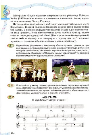 Кінофільм «Звуки музики» американського режисера Роберта
Уайза (1965) можна вважати класичним мюзиклом. Автор музи­
ки — композитор Річард Роджерс.
За сценарієм події фільму відбуваються в австрійському місті
Зальцбурзі. В одній родині військового семеро дітей залишилися
без матері. З появою молодої гувернантки Марії в дім повернули­
ся сміх і радість. Нова вихователька дуже любила музику, гарно
співала і складала для дітей пісні. Діти припинили бешкетувати й
теж полюбили музику, яка повернула в родину щастя. Отже, саме
музика є «головною дійовою особою» цього кінофільму.
| | Перегляньте фрагменти з кінофільму «Звуки музики» і розкажіть про
свої враження. Охарактеризуйте пісні з мюзиклу (мелодії, ритмічні й
темброві особливості). Які засоби виразності використав композитор,
щоб створити образ щастя? Яка роль у цьому хореографа? Як режисер
підсилює музичний образ зоровими образами?
соль,
Пригадайте, у якому порядку розташовані ноти звукоряду музичної
гами. Заспівайте цей фрагмент з кінофільму у різних варіантах: із плас­
тичним інтонуванням, поступово змінюючи динаміку, або на контрасті
форте і піано, у різних темпах, із різними штрихами.
«ДО-РЕ-МІ»
(з кінофільму «Звуки музики»)
1 ■^ -Р- ? р
> " ~ И |1 ------------------ 1----- і --------- Ч— — ^ -і---------- ---г —и
ля, си, до, ре, до.
184
 
