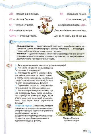 ДО — пташина в’є гніздо, ЛЯ — співає вся земля.*.ни'(в*> »еч>
РЕ — діточок береже, Сі — співаємо усі,
^ Л іJSiC
МІ — у нашому дворі, * щоби знов співати «ДО».
Щ * & £ »
ФА — радіє дітвора, X» Д °'Р е' мі'Ф а-соль-ля-сі-до,
СОЛЬ — співає дітвора. До-сі-ля-соль-фа-мі-ре-до.
^ М И СТЕЦЬКА СКАРБНИЧКА
Кіномистецтво — вид художньої творчості, що сформувався на
технічній основі кінематографії, синтез мистецтв — літератури,
театру, образотворчого мистецтва і музики.
М ю зикл — музична вистава, у якій на основі літературного сюжету
поєднуються виражальні можливості музичного, хореографічного,
драматичного та оперного мистецтв.
1 Як поєдналися види мистецтв у кінематографі?
2. Чи може існувати кіномистецтво
без музики й літератури?
3. Пригадайте дитячі музичні філь­
ми, які ви дивилися останнім часом.
У якому з них музика вам найбільше
сподобалася і запам’яталася? До яко­
го виду кіно належать ці фільми?
4. Порівняйте мюзикл з оперою і ба­
летом, визначте спільне і відмінне.
5. Проекспериментуйте вдома: під
час перегляду будь-якого кінофіль­
му спробуйте вимкнути звук, коли
з ’являтиметься музичний супровід.
Яким тоді буде ваше сприйняття
фільму?
Робота в групах. Завдання для групи
сценаристів: спираючися на картину,
створіть сценарій короткометражного
кінофільму про музику.
Завдання для групи художників : ство­
ріть ескізи кінообразів музикантів Марися Рудська.
відповідно задуму фільму. Музична історія
 