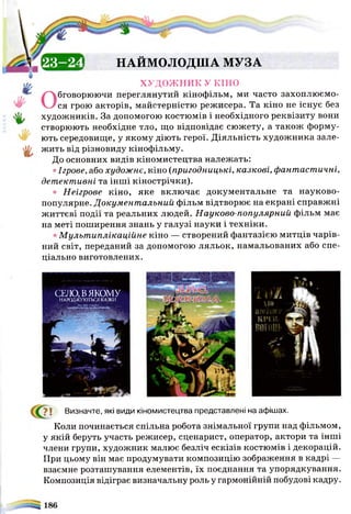 ХУДОЖНИК У КІНО
Обговорюючи переглянутий кінофільм, ми часто захоплюємо­
ся грою акторів, майстерністю режисера. Та кіно не існує без
художників. За допомогою костюмів і необхідного реквізиту вони
створюють необхідне тло, іцо відповідає сюжету, а також форму­
ють середовище, у якому діють герої. Діяльність художника зале­
жить від різновиду кінофільму.
До основних видів кіномистецтва належать:
• Ігрове, або художнє, кіно (пригодницькі, казкові, фантастичні,
детективні та інші кінострічки).
• Неігрове кіно, яке включає документальне та науково-
популярне. Документ альний фільм відтворює на екрані справжні
життєві події та реальних людей. Науково-популярний фільм має
на меті поширення знань у галузі науки і техніки.
• М ульт иплікаційне кіно — створений фантазією митців чарів­
ний світ, переданий за допомогою ляльок, намальованих або спе­
ціально виготовлених.
ЕВДіЕІ НАЙМОЛОДША МУЗА
7 ! Визначте, які види кіномистецтва представлені на афішах.
Коли починається спільна робота знімальної групи над фільмом,
у якій беруть участь режисер, сценарист, оператор, актори та інші
члени групи, художник малює безліч ескізів костюмів і декорацій.
При цьому він має продумувати композицію зображення в кадрі —
взаємне розташування елементів, їх поєднання та упорядкування.
Композиція відіграє визначальну роль у гармонійній побудові кадру.
СЕЛО,ВЯКОМУ
Н А Р О Д Ж У Ю Т Ь С Я К А З К И
 