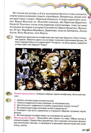 Не тільки від актора, а й від художника багато в чому залежить,
якими переконливими стануть кінообрази. Наприклад, відомі літе­
ратурні герої з творів «Пригоди Піноккіо. Історія дерев’яної ляль­
ки» Карло Коллоді та «Золотий ключик, або Пригоди Буратіно»
Олексія Толстого стали популярними кіногероями, тому що вони
втілилися на екрані в яскраві й незабутні образи Буратіно, Мальві-
ни, П еро, Карабаса Барабаса, Дуремара, пуделя Артемона, Лісиці
Аліси, Кота Базиліо, тата Карла.
Л — И Подивіться фрагменти кінофільму про пригоди Буратіно і його лялько­
вих друзів. Зверніть увагу на костюми головних персонажів фільму. Як
вони підкреслюють їхні характери? Чи вдало, на вашу думку, художник
утілив саме такі образи? Чому?
Колективна робота. Створіть образи героїв кінофільму «Золотий клю­
чик»
1. Назвіть основні види кіномистецтва.
2. Поясніть відмінність між ігровоим та неігровим кіно.
3. Що спільного і відмінного в роботі художника театру та кіно?
4. Як композиція кадру впливає на його виразність?
5. Розкажіть про роль художника у створенні образів головних героїв
фільму.
6. Які міжнародні кінофестивалі та кінопремії ви знаєте?
( у р . Мистецький проект. Виконайте міні-проект на тему «Образ митця в
кінематографі». Самостійно дізнайтеся, які є науково-популярні фільми
про мистецтво і митців, та проведіть їх рекламу-презентацію для учнів
класу, школи.
187
 