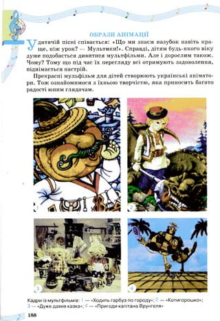ОБРАЗИ АНІМАЦІЇ
Удитячій пісні співається: «Що ми знаєм назубок навіть кра­
ще, ніж урок? — Мультики!». Справді, дітям будь-якого віку
дуже подобається дивитися мультфільми. Але і дорослим також.
Чому? Тому що під час їх перегляду всі отримують задоволення,
піднімається настрій.
Прекрасні мульфільм для дітей створюють українські анімато-
ри. Тож ознайомимося з їхньою творчістю, яка приносить багато
радості юним глядачам.
Кадри із мультфільмів: 1 — «Ходить гарбуз по городу»; 2 — «Котигорошко»;
З — «Дуже давня казка»; 4 — «Пригоди капітана Врунгеля»
 