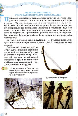 МУЗИЧНЕ МИСТЕЦТВО
СТАРОДАВНІХ КУЛЬТУР І ЦИВІЛІЗАЦІЙ
Порівняно з первісним суспільством, музичне мистецтво ста­
родавніх культур і цивілізацій досягло значно вищого рівня
розвитку. Фрески Єгипту, малюнки на грецьких вазах, літопи­
си й археологічні знахідки донесли до нас із далеких епох пев­
ну інформацію про музикантів і музичні інструменти. Що саме
вони грали чи співали — залишається загадкою, адже сама му­
зика не збереглася. Проте можна уявити, як звучали зображені
інструменти. Для цього треба здійснити музичну подорож крізь
тисячоліття.
Спочатку вирушимо на північ Африки — до Стародавнього Єгип­
ту — цивілізації, яка розквітла в долині ріки Нілу серед спекотної
пустелі.
Єгиптяни подарували людству
арфу. Хоча подібний струнний
щипковий інструмент побутував
у багатьох народів світу. Єги­
петські музиканти, зображені
на фресках, грали на величезній
арфі стоячи, а на маленькій — си­
дячи, тримаючи її в руках.
ґ ? ! Які інструменти зображено на
єгипетських фресках? До якої
групи вони належать? Порівняй­
те їх із сучасними.
Давньоєгипетська арфа
 